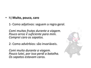 • h) Muito, pouco, caro
1- Como adjetivos: seguem a regra geral.
Comi muitas frutas durante a viagem.
Pouco arroz é suficiente para mim.
Comprei caro os sapatos.
2- Como advérbios: são invariáveis.
Comi muito durante a viagem.
Pouco lutei, por isso perdi a batalha.
Os sapatos estavam caros.

 