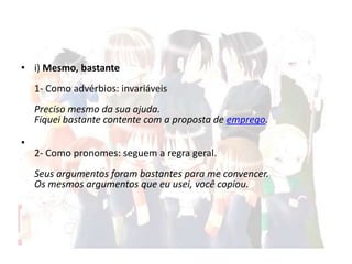• i) Mesmo, bastante

1- Como advérbios: invariáveis
Preciso mesmo da sua ajuda.
Fiquei bastante contente com a proposta de emprego.
•
2- Como pronomes: seguem a regra geral.
Seus argumentos foram bastantes para me convencer.
Os mesmos argumentos que eu usei, você copiou.

 