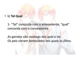 • k) Tal Qual
1- “Tal” concorda com o antecedente, “qual”
concorda com o conseqüente.
As garotas são vaidosas tais qual a tia.
Os pais vieram fantasiados tais quais os filhos.

 