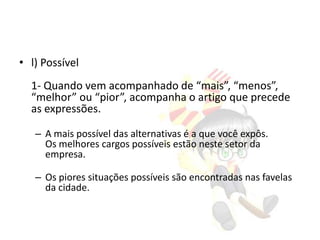 • l) Possível
1- Quando vem acompanhado de “mais”, “menos”,
“melhor” ou “pior”, acompanha o artigo que precede
as expressões.
– A mais possível das alternativas é a que você expôs.
Os melhores cargos possíveis estão neste setor da
empresa.
– Os piores situações possíveis são encontradas nas favelas
da cidade.

 