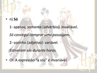 • n) Só
1- apenas, somente (advérbio): invariável.
Só consegui comprar uma passagem.
2- sozinho (adjetivo): variável.
Estiveram sós durante horas.
• OI: A expressão “a sós” é invariável.

 