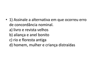 • 1) Assinale a alternativa em que ocorreu erro
de concordância nominal.
a) livro e revista velhos
b) aliança e anel bonito
c) rio e floresta antiga
d) homem, mulher e criança distraídas

 