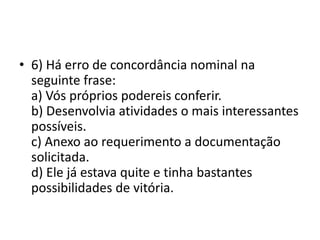 • 6) Há erro de concordância nominal na
seguinte frase:
a) Vós próprios podereis conferir.
b) Desenvolvia atividades o mais interessantes
possíveis.
c) Anexo ao requerimento a documentação
solicitada.
d) Ele já estava quite e tinha bastantes
possibilidades de vitória.

 