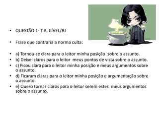 • QUESTÃO 1- T.A. CÍVEL/RJ

• Frase que contraria a norma culta:
• a) Tornou-se clara para o leitor minha posição sobre o assunto.
• b) Deixei claros para o leitor meus pontos de vista sobre o assunto.
• c) Ficou clara para o leitor minha posição e meus argumentos sobre
o assunto.
• d) Ficaram claras para o leitor minha posição e argumentação sobre
o assunto.
• e) Quero tornar claros para o leitor serem estes meus argumentos
sobre o assunto.

 