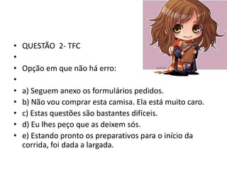 •
•
•
•
•
•
•
•
•

QUESTÃO 2- TFC

Opção em que não há erro:
a) Seguem anexo os formulários pedidos.
b) Não vou comprar esta camisa. Ela está muito caro.
c) Estas questões são bastantes difíceis.
d) Eu lhes peço que as deixem sós.
e) Estando pronto os preparativos para o início da
corrida, foi dada a largada.

 