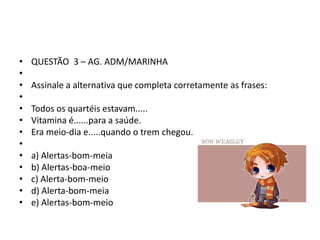 •
•
•
•
•
•
•
•
•
•
•
•
•

QUESTÃO 3 – AG. ADM/MARINHA

Assinale a alternativa que completa corretamente as frases:
Todos os quartéis estavam.....
Vitamina é......para a saúde.
Era meio-dia e.....quando o trem chegou.
a) Alertas-bom-meia
b) Alertas-boa-meio
c) Alerta-bom-meio
d) Alerta-bom-meia
e) Alertas-bom-meio

 