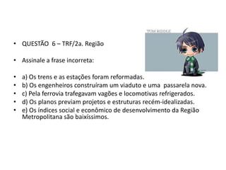 • QUESTÃO 6 – TRF/2a. Região

• Assinale a frase incorreta:
•
•
•
•
•

a) Os trens e as estações foram reformadas.
b) Os engenheiros construíram um viaduto e uma passarela nova.
c) Pela ferrovia trafegavam vagões e locomotivas refrigerados.
d) Os planos previam projetos e estruturas recém-idealizadas.
e) Os índices social e econômico de desenvolvimento da Região
Metropolitana são baixíssimos.

 
