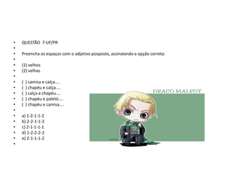 •
•
•
•
•
•
•
•
•
•
•
•
•
•
•
•
•
•
•

QUESTÃO 7-UF/PR
Preencha os espaços com o adjetivo posposto, assinalando a opção correta:
(1) velhos
(2) velhas
(
(
(
(
(

) camisa e calça....
) chapéu e calça....
) calça e chapéu....
) chapéu e paletó....
) chapéu e camisa....

a) 1-2-1-1-2
b) 2-2-1-1-2
c) 2-1-1-1-1
d) 1-2-2-2-2
e) 2-1-1-1-2

 