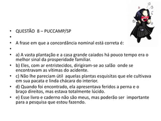 • QUESTÃO 8 – PUCCAMP/SP
•
• A frase em que a concordância nominal está correta é:
•
• a) A vasta plantação e a casa grande caiados há pouco tempo era o
melhor sinal da prosperidade familiar.
• b) Eles, com ar entristecidos, dirigiram-se ao salão onde se
encontravam as vítimas do acidente.
• c) Não lhe pareciam útil aquelas plantas esquisitas que ele cultivava
em sua pacata e linda chácara do interior.
• d) Quando foi encontrado, ela apresentava feridos a perna e o
braço direitos, mas estava totalmente lúcido.
• e) Esse livro e caderno não são meus, mas poderão ser importante
para a pesquisa que estou fazendo.

 
