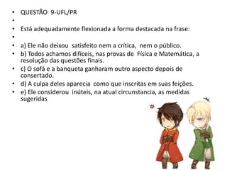 •
•
•
•
•
•

QUESTÃO 9-UFL/PR
Está adequadamente flexionada a forma destacada na frase:

a) Ele não deixou satisfeito nem a crítica, nem o público.
b) Todos achamos difíceis, nas provas de Física e Matemática, a
resolução das questões finais.
• c) O sofá e a banqueta ganharam outro aspecto depois de
consertado.
• d) A culpa deles aparecia como que inscritas em suas feições.
• e) Ele considerou inúteis, na atual circunstancia, as medidas
sugeridas

 