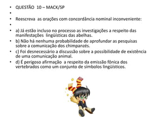 • QUESTÃO 10 – MACK/SP
•
• Reescreva as orações com concordância nominal inconveniente:
•
• a) Já estão incluso no processo as investigações a respeito das
manifestações lingüísticas das abelhas.
• b) Não há nenhuma probabilidade de aprofundar as pesquisas
sobre a comunicação dos chimpanzés.
• c) Foi desnecessário a discussão sobre a possibilidade de existência
de uma comunicação animal.
• d) É perigoso afirmação a respeito da emissão fônica dos
vertebrados como um conjunto de símbolos lingüísticos.

 