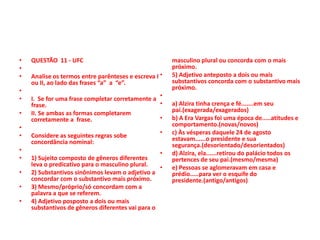 •
•
•
•
•
•
•
•
•
•
•
•
•

QUESTÃO 11 - UFC
Analise os termos entre parênteses e escreva I •
ou II, ao lado das frases “a” a “e”.
I. Se for uma frase completar corretamente a •
•
frase.
II. Se ambas as formas completarem
•
corretamente a frase.

Considere as seguintes regras sobe
concordância nominal:

•

•
1) Sujeito composto de gêneros diferentes
leva o predicativo para o masculino plural.
•
2) Substantivos sinônimos levam o adjetivo a
concordar com o substantivo mais próximo.
3) Mesmo/próprio/só concordam com a
palavra a que se referem.
4) Adjetivo posposto a dois ou mais
substantivos de gêneros diferentes vai para o

masculino plural ou concorda com o mais
próximo.
5) Adjetivo anteposto a dois ou mais
substantivos concorda com o substantivo mais
próximo.
a) Alzira tinha crença e fé.......em seu
pai.(exagerada/exagerados)
b) A Era Vargas foi uma época de.....atitudes e
comportamento.(novas/novos)
c) Às vésperas daquele 24 de agosto
estavam......o presidente e sua
segurança.(desorientado/desorientados)
d) Alzira, ela......retirou do palácio todos os
pertences de seu pai.(mesmo/mesma)
e) Pessoas se aglomeravam em casa e
prédio.....para ver o esquife do
presidente.(antigo/antigos)

 
