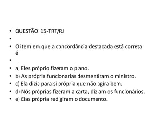• QUESTÃO 15-TRT/RJ
•
• O item em que a concordância destacada está correta
é:
•
• a) Eles próprio fizeram o plano.
• b) As própria funcionarias desmentiram o ministro.
• c) Ela dizia para si própria que não agira bem.
• d) Nós próprias fizeram a carta, diziam os funcionários.
• e) Elas própria redigiram o documento.

 