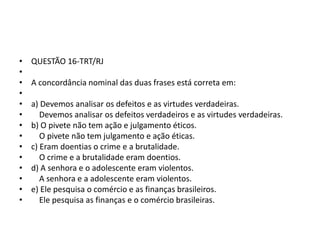 •
•
•
•
•
•
•
•
•
•
•
•
•
•

QUESTÃO 16-TRT/RJ

A concordância nominal das duas frases está correta em:
a) Devemos analisar os defeitos e as virtudes verdadeiras.
Devemos analisar os defeitos verdadeiros e as virtudes verdadeiras.
b) O pivete não tem ação e julgamento éticos.
O pivete não tem julgamento e ação éticas.
c) Eram doentias o crime e a brutalidade.
O crime e a brutalidade eram doentios.
d) A senhora e o adolescente eram violentos.
A senhora e a adolescente eram violentos.
e) Ele pesquisa o comércio e as finanças brasileiros.
Ele pesquisa as finanças e o comércio brasileiras.

 