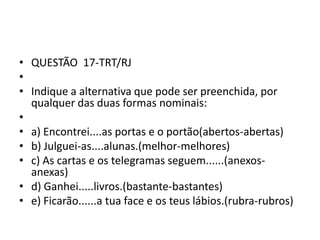 • QUESTÃO 17-TRT/RJ
•
• Indique a alternativa que pode ser preenchida, por
qualquer das duas formas nominais:
•
• a) Encontrei....as portas e o portão(abertos-abertas)
• b) Julguei-as....alunas.(melhor-melhores)
• c) As cartas e os telegramas seguem......(anexosanexas)
• d) Ganhei.....livros.(bastante-bastantes)
• e) Ficarão......a tua face e os teus lábios.(rubra-rubros)

 