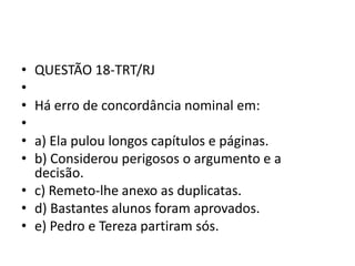 •
•
•
•
•
•

QUESTÃO 18-TRT/RJ
Há erro de concordância nominal em:

a) Ela pulou longos capítulos e páginas.
b) Considerou perigosos o argumento e a
decisão.
• c) Remeto-lhe anexo as duplicatas.
• d) Bastantes alunos foram aprovados.
• e) Pedro e Tereza partiram sós.

 