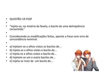 • QUESTÃO 19-FESP
•
• “Injeta-se, na miséria da favela, o bacilo de uma delinqüência
consentida.”
•
• Considerando as modificações feitas, aponte a frase com erro de
concordância nominal:
•
• a) Injetam-se a olhos vistos os bacilos de...
• b) Injeta-se a olhos vistos o bacilo de...
• c) Injeta-se a olhos vistos o bacilo de...
• d) Injetam-se um e outro bacilos de...
• e) Injeta-se mais de um bacilo de...

 