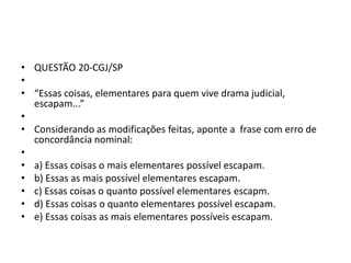 • QUESTÃO 20-CGJ/SP
•
• “Essas coisas, elementares para quem vive drama judicial,
escapam...”
•
• Considerando as modificações feitas, aponte a frase com erro de
concordância nominal:
•
• a) Essas coisas o mais elementares possível escapam.
• b) Essas as mais possível elementares escapam.
• c) Essas coisas o quanto possível elementares escapm.
• d) Essas coisas o quanto elementares possível escapam.
• e) Essas coisas as mais elementares possíveis escapam.

 
