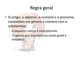 Regra geral
• O artigo, o adjetivo, o numeral e o pronome,
concordam em gênero e número com o
substantivo.
- A pequena criança é uma gracinha.
- O garoto que encontrei era muito gentil e
simpático.

 