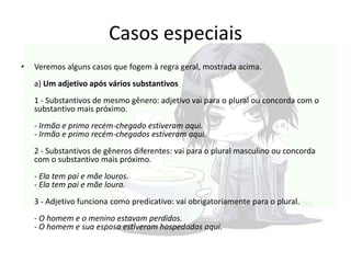 Casos especiais
•

Veremos alguns casos que fogem à regra geral, mostrada acima.
a) Um adjetivo após vários substantivos
1 - Substantivos de mesmo gênero: adjetivo vai para o plural ou concorda com o
substantivo mais próximo.
- Irmão e primo recém-chegado estiveram aqui.
- Irmão e primo recém-chegados estiveram aqui.
2 - Substantivos de gêneros diferentes: vai para o plural masculino ou concorda
com o substantivo mais próximo.
- Ela tem pai e mãe louros.
- Ela tem pai e mãe loura.
3 - Adjetivo funciona como predicativo: vai obrigatoriamente para o plural.
- O homem e o menino estavam perdidos.
- O homem e sua esposa estiveram hospedados aqui.

 