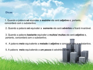 Dicas:
1. Quando a palavra só equivaler a sozinho ela será adjetivo e, portanto,
concordará com o substantivo.
2. Quando a palavra só equivaler a somente ela será advérbio e ficará invariável.
3. Quando a palavra bastante equivaler a muitos/ muitas ela será adjetivo e,
portanto, concordará com o substantivo.
4. A palavra meio equivalente a metade é adjetivo e concorda com o substantivo.
5. A palavra meio equivalendo a um pouco é advérbio e não varia.
 