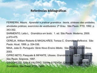 Referências bibliográficas
FERREIRA, Mauro. Aprender e praticar gramática : teoria, sínteses das unidades,
atividades práticas, exercícios de vestibulares: 2º Grau. São Paulo: FTD, 1992. p.
343-352.
SARMENTO, Leila L. Gramática em texto. 1. ed. São Paulo: Moderna, 2000.
p.470-475.
CEREJA, William Roberto & MAGALHÃES, Tereza C. Gramática Reflexiva. São
Paulo: Atual, 1999. p. 334-336.
MAIA, João D. Português: Série Novo Ensino Médio. São Paulo: Editora Ática,
2003.
CIPRO NETO, Pasquale & INFANTE, Ulisses. Gramática da Língua Portuguesa.
São Paulo: Scipione, 1997.
GIACOMOZZI, Gilio & VALÉRIO, Gildete & FENGA, Cláudia R. Estudos de
Gramática. São Paulo: FTD, 1999.
 