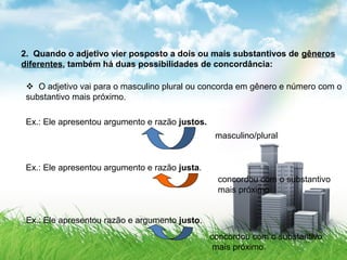 2. Quando o adjetivo vier posposto a dois ou mais substantivos de gêneros
diferentes, também há duas possibilidades de concordância:
 O adjetivo vai para o masculino plural ou concorda em gênero e número com o
substantivo mais próximo.
Ex.: Ele apresentou argumento e razão justos.
masculino/plural
Ex.: Ele apresentou argumento e razão justa.
concordou com o substantivo
mais próximo
Ex.: Ele apresentou razão e argumento justo.
concordou com o substantivo
mais próximo.
 