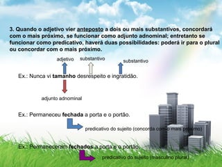 3. Quando o adjetivo vier anteposto a dois ou mais substantivos, concordará
com o mais próximo, se funcionar como adjunto adnominal; entretanto se
funcionar como predicativo, haverá duas possibilidades: poderá ir para o plural
ou concordar com o mais próximo.
Ex.: Nunca vi tamanho desrespeito e ingratidão.
adjetivo substantivo substantivo
adjunto adnominal
Ex.: Permaneceu fechada a porta e o portão.
predicativo do sujeito (concorda com o mais próximo)
Ex.: Permaneceram fechados a porta e o portão.
predicativo do sujeito (masculino plural)
 