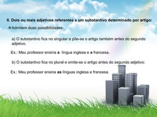 II. Dois ou mais adjetivos referentes a um substantivo determinado por artigo:
Admitem duas possibilidades:
a) O substantivo fica no singular e põe-se o artigo também antes do segundo
adjetivo.
Ex.: Meu professor ensina a língua inglesa e a francesa.
b) O substantivo fica no plural e omite-se o artigo antes do segundo adjetivo:
Ex.: Meu professor ensina as línguas inglesa e francesa.
 
