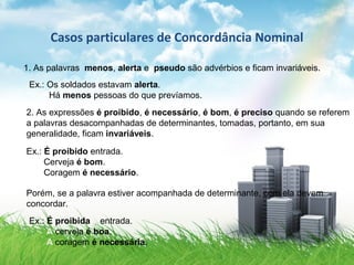 Casos particulares de Concordância Nominal
1. As palavras menos, alerta e pseudo são advérbios e ficam invariáveis.
Ex.: Os soldados estavam alerta.
Há menos pessoas do que prevíamos.
2. As expressões é proibido, é necessário, é bom, é preciso quando se referem
a palavras desacompanhadas de determinantes, tomadas, portanto, em sua
generalidade, ficam invariáveis.
Ex.: É proibido entrada.
Cerveja é bom.
Coragem é necessário.
Porém, se a palavra estiver acompanhada de determinante, com ela devem
concordar.
Ex.: É proibida a entrada.
A cerveja é boa.
A coragem é necessária.
 