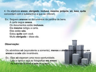 4. Os adjetivos anexo, obrigado, incluso, mesmo, próprio, só, leso, quite
concordam com o substantivo a que se referem.
Ex.: Seguem anexos os documentos da partilha de bens.
A carta segue anexa.
Os documentos estão inclusos.
Ela mesma redigiu a carta.
Eles estão sós.
Estou quite com você.
Muito obrigada – disse ela.
Observação:
Os advérbios só (equivalente a somente), menos e alerta e as expressões em
anexo e a sós são invariáveis.
Ex.: Elas só esperam uma nova oportunidade.
Leia a carta e veja as fotografias em anexo.
As meninas ficaram a sós no quarto.
 