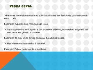 REGRA GERAL

Palavras variável associada ao substantivo deve ser flexionada para concordar
com    ele.

Exemplo: Aqueles dois meninos são feios.

 Se o substantivo está ligado a um pronome, adjetivo, numeral ou artigo ela vai
  concordar em gênero e numero.

Exemplo: O meu único amigo comprou duas belas blusas.

 Mas nem todo substantivo é variável.

Exemplo: Pobre, delinquente e fanelinha.
 