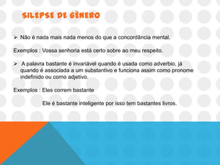 SILEPSE DE GÊNERO

 Não é nada mais nada menos do que a concordância mental.

Exemplos : Vossa senhoria está certo sobre ao meu respeito.

 A palavra bastante é invariável quando é usada como adverbio, já
  quando é associada a um substantivo e funciona assim como pronome
  indefinido ou como adjetivo.

Exemplos : Eles correm bastante

           Ele é bastante inteligente por isso tem bastantes livros.
 