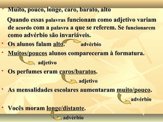 
Muito, pouco, longe, caro, barato, altoMuito, pouco, longe, caro, barato, alto
Quando essasQuando essas palavraspalavras funcionam como adjetivo variamfuncionam como adjetivo variam
dede acordoacordo com acom a palavrapalavra a que se referem. Sea que se referem. Se funcionaremfuncionarem
como advérbio são invariáveis.como advérbio são invariáveis.
 Os alunos falamOs alunos falam alto.. advérbioadvérbio
 Muitos/poucos alunos compareceram à formatura.alunos compareceram à formatura.
adjetivoadjetivo
 Os perfumes eramOs perfumes eram caros/baratos..
adjetivoadjetivo
 As mensalidades escolares aumentaramAs mensalidades escolares aumentaram muito/pouco..
advérbioadvérbio
 Vocês moramVocês moram longe/distante..
advérbioadvérbio
 