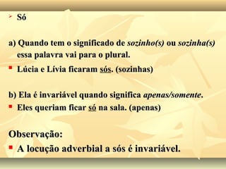  SóSó
a) Quando tem o significado dea) Quando tem o significado de sozinho(s)sozinho(s) ouou sozinha(s)sozinha(s)
essa palavra vai para o plural.essa palavra vai para o plural.

Lúcia e Lívia ficaramLúcia e Lívia ficaram sós. (sozinhas). (sozinhas)
b) Ela é invariável quando significab) Ela é invariável quando significa apenas/somenteapenas/somente..
 Eles queriam ficarEles queriam ficar só na sala. (apenas)na sala. (apenas)
Observação:Observação:
 A locução adverbial a sós é invariável.A locução adverbial a sós é invariável.
 