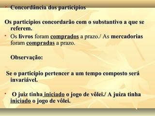  Concordância dos particípiosConcordância dos particípios
Os particípios concordarão com o substantivo a que seOs particípios concordarão com o substantivo a que se
referem.referem.
 OsOs livroslivros foramforam comprados a prazo./ Asa prazo./ As mercadoriasmercadorias
foramforam compradas a prazo.a prazo.
Observação:Observação:
Se o particípio pertencer a um tempo composto seráSe o particípio pertencer a um tempo composto será
invariável.invariável.
 O juizO juiz tinha iniciado o jogo de vôlei./ A juíza tinhao jogo de vôlei./ A juíza tinha
iniciado o jogo de vôlei.o jogo de vôlei.
 