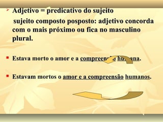  Adjetivo = predicativo do sujeitoAdjetivo = predicativo do sujeito
sujeito composto posposto: adjetivo concordasujeito composto posposto: adjetivo concorda
com o mais próximo ou fica no masculinocom o mais próximo ou fica no masculino
plural.plural.
 EstavaEstava morto o amor e ao amor e a compreensãocompreensão humana..
 EstavamEstavam mortos oo amor e a compreensãoamor e a compreensão humanos..
 