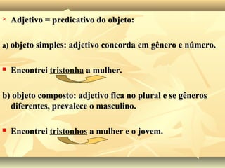  Adjetivo = predicativo do objeto:Adjetivo = predicativo do objeto:
a)a) objeto simples: adjetivo concorda em gênero e número.objeto simples: adjetivo concorda em gênero e número.
 EncontreiEncontrei tristonha a mulher.a mulher.
b) objeto composto: adjetivo fica no plural e se gênerosb) objeto composto: adjetivo fica no plural e se gêneros
diferentes, prevalece o masculino.diferentes, prevalece o masculino.
 EncontreiEncontrei tristonhos aa mulher e o jovem.e o jovem.
 