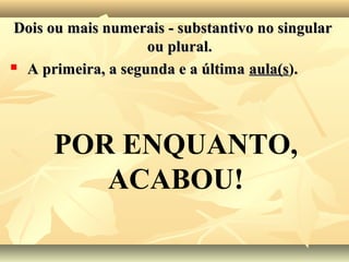 Dois ou mais numerais - substantivo no singularDois ou mais numerais - substantivo no singular
ou plural.ou plural.
 A primeira, a segunda e a últimaA primeira, a segunda e a última aula(saula(s)..
POR ENQUANTO,
ACABOU!
 