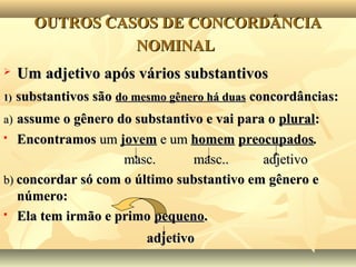 OUTROS CASOS DE CONCORDÂNCIAOUTROS CASOS DE CONCORDÂNCIA
NOMINALNOMINAL
 Um adjetivo após vários substantivosUm adjetivo após vários substantivos
1)1) substantivos sãosubstantivos são do mesmo gênero há duasdo mesmo gênero há duas concordâncias:concordâncias:
a)a) assume o gênero do substantivo e vai para oassume o gênero do substantivo e vai para o pluralplural::
 EncontramosEncontramos umum jovemjovem e ume um homemhomem preocupadospreocupados..
masc. masc.. adjetivomasc. masc.. adjetivo
b)b) concordar só com o último substantivo em gênero econcordar só com o último substantivo em gênero e
número:número:
 Ela tem irmão e primoEla tem irmão e primo pequenopequeno..
adjetivoadjetivo
 