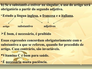 b) Se o substantivo estiver no singular, o uso do artigo será
obrigatório a partir do segundo adjetivo.
 Estudo a língua inglesa, a francesa e a italiana.
artigo substantivo adjetivos
É bom, é necessário, é proibido
Essas expressões concordam obrigatoriamente com o
substantivo a que se referem, quando for precedido de
artigo. Caso contrário, são invariáveis.
Vitamina C é bom para saúde.
 É necessária muita paciência.
 