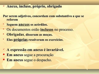  Anexo, incluso, próprio, obrigadoAnexo, incluso, próprio, obrigado
Por serem adjetivos, concordam com substantivo a que sePor serem adjetivos, concordam com substantivo a que se
referemreferem

SeguemSeguem anexos os acórdãos.os acórdãos.
 Os documentos estãoOs documentos estão inclusos no processo.no processo.
 Obrigadas,, disseram as moças.disseram as moças.

ElasElas própriaspróprias resolveram os exercíciosresolveram os exercícios..
 A expressão em anexo é invariável.A expressão em anexo é invariável.
 Em anexoEm anexo segue a procuraçãosegue a procuração
 Em anexoEm anexo segue o despacho.segue o despacho.
 