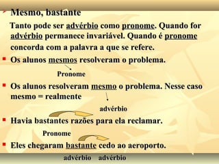  Mesmo, bastanteMesmo, bastante
Tanto pode serTanto pode ser advérbioadvérbio comocomo pronomepronome. Quando for. Quando for
advérbioadvérbio permanece invariável. Quando épermanece invariável. Quando é pronomepronome
concorda com a palavra a que se refere.concorda com a palavra a que se refere.
 Os alunosOs alunos mesmos resolveram o problema.resolveram o problema.
PronomePronome
 Os alunos resolveramOs alunos resolveram mesmo o problema. Nesse casoo problema. Nesse caso
mesmo = realmentemesmo = realmente
advérbioadvérbio
 HaviaHavia bastantes razões para ela reclamar.razões para ela reclamar.
PronomePronome
 Eles chegaramEles chegaram bastante cedo ao aeroporto.cedo ao aeroporto.
advérbioadvérbio advérbioadvérbio
 