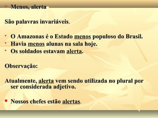  Menos, alertaMenos, alerta
São palavras invariáveisSão palavras invariáveis..
 O Amazonas é o EstadoO Amazonas é o Estado menos populoso do Brasil.populoso do Brasil.
 HaviaHavia menos alunas na sala hoje.alunas na sala hoje.
 Os soldados estavamOs soldados estavam alerta..
Observação:Observação:
Atualmente,Atualmente, alerta vem sendo utilizada no plural porvem sendo utilizada no plural por
ser considerada adjetivo.ser considerada adjetivo.
 Nossos chefes estãoNossos chefes estão alertas..
 