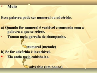  MeioMeio
Essa palavra pode ser numeral ou advérbio.Essa palavra pode ser numeral ou advérbio.
a) Quando for numeral é variável e concorda com aa) Quando for numeral é variável e concorda com a
palavra a que se refere.palavra a que se refere.
 TomouTomou meia garrafa de champanhe.garrafa de champanhe.
numeral (metade)numeral (metade)
b) Se for advérbio é invariável.b) Se for advérbio é invariável.
 Ela andaEla anda meio cabisbaixa.cabisbaixa.
aadvérbiodvérbio (um pouco)(um pouco)
 