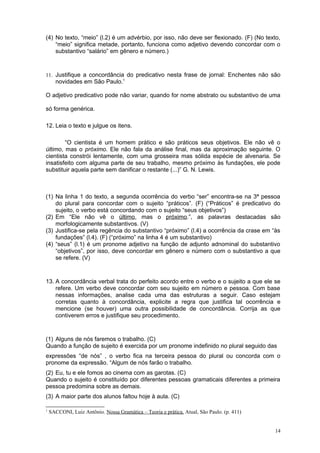 (4) No texto, “meio” (l.2) é um advérbio, por isso, não deve ser flexionado. (F) (No texto,
    “meio” significa metade, portanto, funciona como adjetivo devendo concordar com o
    substantivo “salário” em gênero e número.)



11. Justifique a concordância do predicativo nesta frase de jornal: Enchentes não são
      novidades em São Paulo.1

O adjetivo predicativo pode não variar, quando for nome abstrato ou substantivo de uma

só forma genérica.

12. Leia o texto e julgue os itens.

        “O cientista é um homem prático e são práticos seus objetivos. Ele não vê o
último, mas o próximo. Ele não fala da análise final, mas da aproximação seguinte. O
cientista constrói lentamente, com uma grosseira mas sólida espécie de alvenaria. Se
insatisfeito com alguma parte de seu trabalho, mesmo próximo às fundações, ele pode
substituir aquela parte sem danificar o restante (...)” G. N. Lewis.



(1) Na linha 1 do texto, a segunda ocorrência do verbo “ser” encontra-se na 3ª pessoa
    do plural para concordar com o sujeito “práticos”. (F) (“Práticos” é predicativo do
    sujeito, o verbo está concordando com o sujeito “seus objetivos”)
(2) Em “Ele não vê o último, mas o próximo.”, as palavras destacadas são
    morfologicamente substantivos. (V)
(3) Justifica-se pela regência do substantivo “próximo” (l.4) a ocorrência da crase em “às
    fundações” (l.4). (F) (“próximo” na linha 4 é um substantivo)
(4) “seus” (l.1) é um pronome adjetivo na função de adjunto adnominal do substantivo
    “objetivos”, por isso, deve concordar em gênero e número com o substantivo a que
    se refere. (V)



13. A concordância verbal trata do perfeito acordo entre o verbo e o sujeito a que ele se
    refere. Um verbo deve concordar com seu sujeito em número e pessoa. Com base
    nessas informações, analise cada uma das estruturas a seguir. Caso estejam
    corretas quanto à concordância, explicite a regra que justifica tal ocorrência e
    mencione (se houver) uma outra possibilidade de concordância. Corrija as que
    contiverem erros e justifique seu procedimento.



(1) Alguns de nós faremos o trabalho. (C)
Quando a função de sujeito é exercida por um pronome indefinido no plural seguido das
expressões “de nós” , o verbo fica na terceira pessoa do plural ou concorda com o
pronome da expressão. “Algum de nós farão o trabalho.
(2) Eu, tu e ele fomos ao cinema com as garotas. (C)
Quando o sujeito é constituído por diferentes pessoas gramaticais diferentes a primeira
pessoa predomina sobre as demais.
(3) A maior parte dos alunos faltou hoje à aula. (C)

1
    SACCONI, Luiz Antônio. Nossa Gramática – Teoria e prática. Atual, São Paulo. (p. 411)


                                                                                            14
 