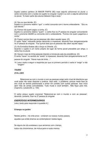 Sujeito coletivo partitivo (A MAIOR PARTE DE) mais adjunto adnominal no plural: o
verbo concorda com o núcleo do sujeito no singular (“parte”) ou com o adjunto adnominal
no plural. “A maior parte dos alunos faltaram hoje à aula.”


(4) Sou eu que decide. (E)
Sujeito é o pronome relativo “que”: o verbo concorda com o termo antecedente. “Sou eu
que decido.”
(5) Fomos nós quem pagou a conta. (C)
Sujeito é o pronome relativo “quem”: o verbo fica na 3ª pessoa do singular concordando
com o pronome QUEM ou concorda com o antecedente. “Fomos nós quem pagamos a
conta.”
(6) Fazem quinze dias que as pessoas não vêem aquele rapaz. (E)
O verbo “fazer” indicando tempo decorrido é impessoal, devendo ficar obrigatoriamente
na 3ª pessoa do singular. “Faz quinze dias que as pessoas não vêem aquele rapaz.”
(7) Os Emirados Árabes são a força no Oriente. (C)
Quando o sujeito é um nome próprio de lugar de forma plural precedido por artigo, o
verbo fica no plural.
(8) Haviam mais de trinta pessoas lotando a minúscula sala da presidência. (E)
O verbo “haver” no sentido de “existir” é impessoal, devendo ficar obrigatoriamente na 3ª
pessoa do singular. “Havia mais de trinta ...”
14. Leia o texto a seguir e responda por que no primeiro período o verbo é “exige” e não
    “exigem”

TOURO
21/4 a 20/5


       Relacionar-se com o mundo e com as pessoas exige certo nível de tolerância que
você pode não estar disposta a praticar. Aqui está o problema, porque nesta fase do
ano você se sentirá pressionada a entrar em contato com outras pessoas. Isso inclui
abrir mão de certas comodidades. Tudo muda e você também.. Não fique para trás.
(Capricho, outubro/93, p. 140)


O verbo possui sujeito oracional “Relacionar-se com o mundo e com as pessoas”,
devendo, portanto, ficar na 3ª pessoa do singular.

EXERCÍCIOS INTERMEDIÁRIOS
Leia o texto para responder à questão 4.]


O tempo no jardim


Nestes jardins – há vinte anos – andaram os nossos muitos passos,
aqueles que então éramos se contemplaram nestes lagos.


Se alguns de nós avistasse o que seríamos com o tempo,
todos nós choraríamos, de mútua pena e susto imenso.


                                                                                       15
 