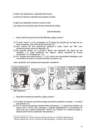 E assim nos separeamos, suspirando dias futuros,
e nenhum se atrevia a desvelar seus próprios mundos.


E agora que separados vivemos o que foi vivido,
com doce amor choramos quem formos nesse tempo antigo.


                                                     (Cecília Meireles)


1.    Após a leitura do poema de Cecília Meireles, julgue os itens.2

(1) O verbo “haver” (v.1) foi empregado na 3ª pessoa do singular por se tratar de um
    verbo impessoal, pois indica tempo decorrido. (C)
(2) Sem incorrer em erro poderíamos substituir o verbo “haver” por “fazr” sem
    precisarmos fazer nenhuma alteração. (C)
(3) Na segunda estrofe, se o pronome “algum” (do fragmento “Se algum de nós
    avistasse (...)”) fosse substituído por “alguns”, seriam aceitáveis as formas
    “avistassem” ou “avistássemos”. (C)
(4) Em “aqueles que então éramos (...)” (v.2), ocorre uma concordância ideológica, pois
    o eu-poético se insere no contexto narrativo do poema. (C)

Leia o quadrinho com atenção para responder a questão 5.




(Bill Watterson)


2.    Após leitura atenta do quadrinho, julgue os itens.3

(1) O sujeito da primeira da primeira oração do primeiro quadrinho é simples – “a maioria
    das pessoas. (C)
(2) Em “A maioria das pessoas simplesmente prosseguem (...)”, poderíamos também, de
    acordo com a norma culta, empregar o singular estabelecendo a concordância do
    verbo com com o adjunto adnominal “maioria”. (E) (“maioria” é o núcleo do sujeito; o
    adjunto adnominal é a expressão “das pessoas”.)

2
    Questão adaptada da p. 520 da “Gramática da língua portuguesa”, de Roberto Melo Mesquita.
3
    Questão adaptada da p. 520 da “Gramática da língua portuguesa”, de Roberto Melo Mesquita.



                                                                                                16
 