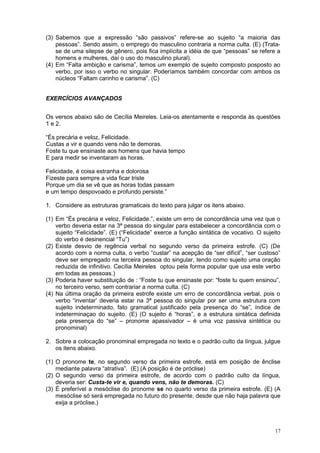 (3) Sabemos que a expressão “são passivos” refere-se ao sujeito “a maioria das
    pessoas”. Sendo assim, o emprego do masculino contraria a norma culta. (E) (Trata-
    se de uma silepse de gênero, pois fica implícita a idéia de que “pessoas” se refere a
    homens e mulheres, daí o uso do masculino plural).
(4) Em “Falta ambição e carisma”, temos um exemplo de sujeito composto posposto ao
    verbo, por isso o verbo no singular. Poderíamos também concordar com ambos os
    núcleos “Faltam carinho e carisma”. (C)


EXERCÍCIOS AVANÇADOS


Os versos abaixo são de Cecília Meireles. Leia-os atentamente e responda às questões
1 e 2.

“És precária e veloz, Felicidade.
Custas a vir e quando vens não te demoras.
Foste tu que ensinaste aos homens que havia tempo
E para medir se inventaram as horas.

Felicidade, é coisa estranha e dolorosa
Fizeste para sempre a vida ficar triste
Porque um dia se vê que as horas todas passam
e um tempo despovoado e profundo persiste.”

1. Considere as estruturas gramaticais do texto para julgar os itens abaixo.

(1) Em “És precária e veloz, Felicidade.”, existe um erro de concordância uma vez que o
    verbo deveria estar na 3ª pessoa do singular para estabelecer a concordância com o
    sujeito “Felicidade”. (E) (“Felicidade” exerce a função sintática de vocativo. O sujeito
    do verbo é desinencial “Tu”)
(2) Existe desvio de regência verbal no segundo verso da primeira estrofe. (C) (De
    acordo com a norma culta, o verbo “custar” na acepção de “ser difícil”, “ser custoso”
    deve ser empregado na terceira pessoa do singular, tendo como sujeito uma oração
    reduzida de infinitivo. Cecília Meireles optou pela forma popular que usa este verbo
    em todas as pessoas.)
(3) Poderia haver substituição de : “Foste tu que ensinaste por: “foste tu quem ensinou”,
    no terceiro verso, sem contrariar a norma culta. (C)
(4) Na última oração da primeira estrofe existe um erro de concordância verbal, pois o
    verbo “inventar’ deveria estar na 3ª pessoa do singular por ser uma estrutura com
    sujeito indeterminado, fato gramatical justificado pela presença do “se”, índice de
    indeterminaçao do sujeito. (E) (O sujeito é “horas”, e a estrutura sintática definida
    pela presença do “se” – pronome apassivador – é uma voz passiva sintética ou
    pronominal)

2. Sobre a colocação pronominal empregada no texto e o padrão culto da língua, julgue
   os itens abaixo.

(1) O pronome te, no segundo verso da primeira estrofe, está em posição de ênclise
    mediante palavra “atrativa”. (E) (A posição é de próclise)
(2) O segundo verso da primeira estrofe, de acordo com o padrão culto da língua,
    deveria ser: Custa-te vir e, quando vens, não te demoras. (C)
(3) É preferível a mesóclise do pronome se no quarto verso da primeira estrofe. (E) (A
    mesóclise só será empregada no futuro do presente, desde que não haja palavra que
    exija a próclise.)



                                                                                         17
 