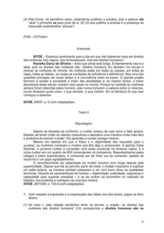 (4) Pela forma do penúltimo verso, poderíamos justificar a próclise, pois a palavra dia
    “atrai” o pronome se para junto de si. (E) (O que justifica a próclise é a presença da
    conjunção subordinativa “porque”)


(PAS – 97)Texto I


                                       Entrevista

        ISTOÉ – Estamos caminhando para o dia em que não falaremos mais em direitos
das mulheres, dos negros, dos homossexuais, mas dos direitos humanos?
        RosisKa Darcy de Oliveira – Acho que ainda está longe. Evidentemente isso é o
ideal, pois os direitos das mulheres são direitos humanos. Eu também me recuso a
chamar as mulheres de minoria. As mulheres estão em todas as classes, em todas as
raças, todas as idades, em todas as condições de suficiência e deficiência. Mas uma das
questões principais de nosso tempo é a convivência entre os sexos. O grande projeto
feminino é revelar à sociedade a maior das obviedades e, ao mesmo tempo, a maior
descoberta deste século: existem dois sexos no mundo. Porque na verdade as mulheres
sempre foram descritas pelos homens, elas nunca tomaram a palavra sobre si mesmas,
nunca disseram quem eram, o que sentiam, a que vinham. Só na literatura foi que isso
começou a aparecer.

ISTOÉ, 6/8/97, p. 5 (com adaptações)


                                         Texto II


                                       Reportagem

        Depois de décadas de confronto, a mulher cansou de usar terno e falar grosso.
Desistiu de tentar imitar os valores masculinos e descobriu uma maneira muito mais fácil
e produtiva de exercer o poder. Ela aprendeu a contar consigo mesma.
        Mesmo em setores em que a frieza e a objetividade são requisitos para o
sucesso, as mulheres começam a mostrar que têm algo a acrescentar. A gaúcha Carla
Roemler, a primeira mulher a comandar uma avião comercial na América Latina, é a
única mulher em um quadro de 600 comandantes na companhia. Respeitadíssima pelos
colegas e pelos subordinados, é conhecida por ter forte voz de comando, rapidez de
raciocínio e um papo agradabilíssimo.
        O reconhecimento da capacidade da mulher encerra uma longa disputa pela
superioridade. Depois que ela se permitiu parar de imitar o modelo masculino e explorar
um estilo próprio, os homens também passaram a ver com bons olhos as qualidades
femininas. Quando as características do homem – objetividade, praticidade, segurança e
capacidade para suportar pressões – e as da mulher se encontram no mercado de
trabalho, fica evidente a vantagem de uma boa mistura.
ISTOÉ, 28/10/98, p. 103-6 (com adaptações)


3. Com respeito à expressão e à organização das idéias nos dois textos, julgue os itens
   abaixo.

(1) No texto I, pela relação semântica entre os termos, a oração “os direitos das
    mulheres são direitos humanos” (l.4) corresponde a direitos humanos são os



                                                                                       18
 